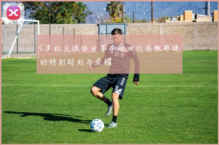 C罗社交媒体分享夺冠回忆感慨那晚的特别时刻与荣耀